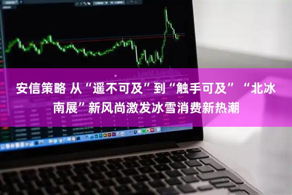安信策略 从“遥不可及”到“触手可及” “北冰南展”新风尚激发冰雪消费新热潮