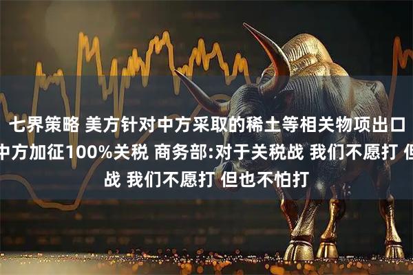 七界策略 美方针对中方采取的稀土等相关物项出口管制将对中方加征100%关税 商务部:对于关税战 我们不愿打 但也不怕打