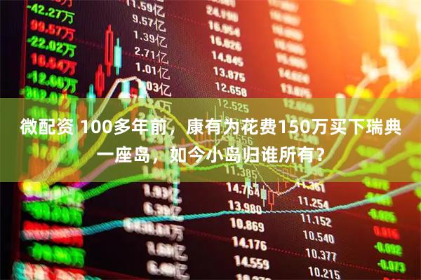 微配资 100多年前，康有为花费150万买下瑞典一座岛，如今小岛归谁所有？