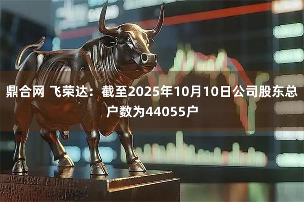 鼎合网 飞荣达：截至2025年10月10日公司股东总户数为44055户
