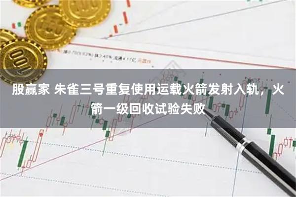 股赢家 朱雀三号重复使用运载火箭发射入轨，火箭一级回收试验失败