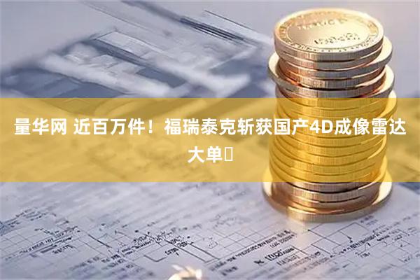 量华网 近百万件！福瑞泰克斩获国产4D成像雷达大单​