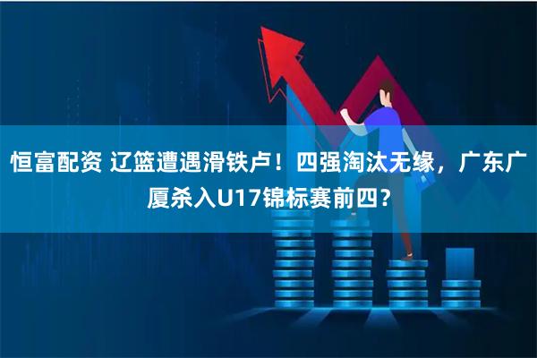 恒富配资 辽篮遭遇滑铁卢！四强淘汰无缘，广东广厦杀入U17锦标赛前四？