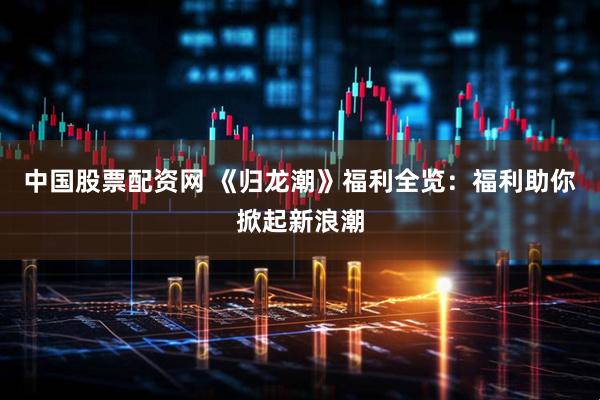 中国股票配资网 《归龙潮》福利全览：福利助你掀起新浪潮