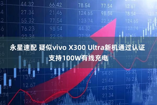 永星速配 疑似vivo X300 Ultra新机通过认证 支持100W有线充电