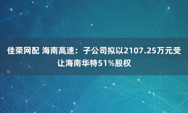 佳荣网配 海南高速:子公司拟以2107.25万元受让海南华特51%股权