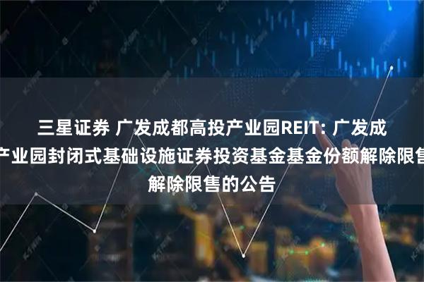 三星证券 广发成都高投产业园REIT: 广发成都高投产业园封闭式基础设施证券投资基金基金份额解除限售的公告