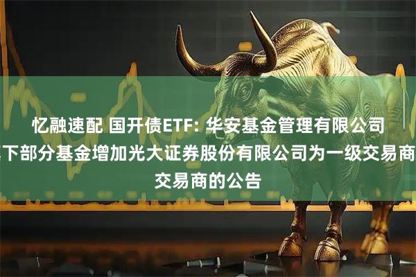 忆融速配 国开债ETF: 华安基金管理有限公司关于旗下部分基金增加光大证券股份有限公司为一级交易商的公告