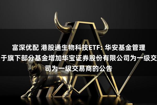 富深优配 港股通生物科技ETF: 华安基金管理有限公司关于旗下部分基金增加华宝证券股份有限公司为一级交易商的公告