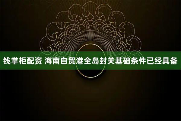 钱掌柜配资 海南自贸港全岛封关基础条件已经具备