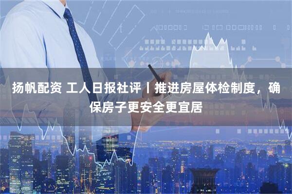 扬帆配资 工人日报社评丨推进房屋体检制度，确保房子更安全更宜居