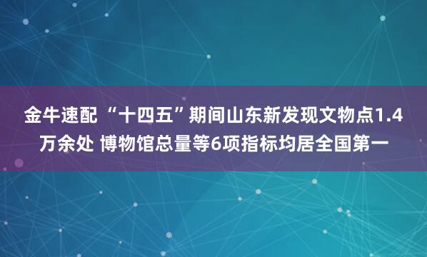 金牛速配 “十四五”期间山东新发现文物点1.4万余处 博物馆总量等6项指标均居全国第一