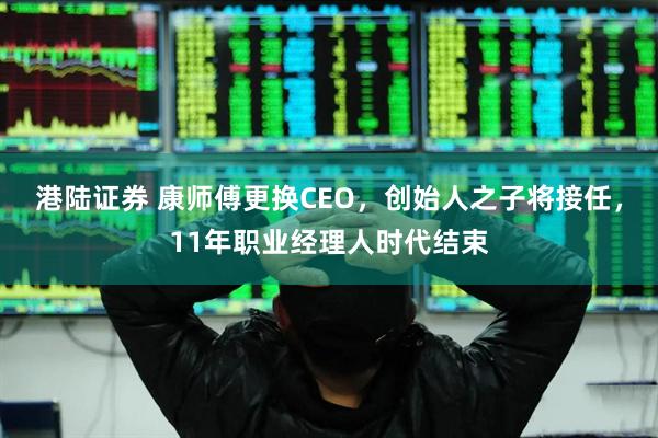港陆证券 康师傅更换CEO，创始人之子将接任，11年职业经理人时代结束