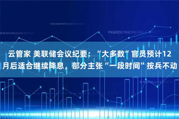 云管家 美联储会议纪要：“大多数”官员预计12月后适合继续降息，部分主张“一段时间”按兵不动