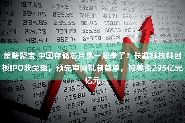 策略聚宝 中国存储芯片第一股来了！长鑫科技科创板IPO获受理，预先审阅机制首单，拟募资295亿元