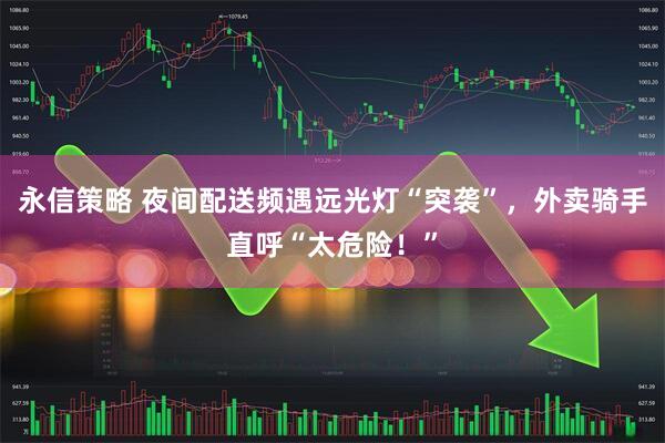 永信策略 夜间配送频遇远光灯“突袭”，外卖骑手直呼“太危险！”