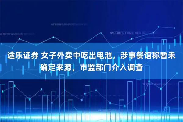 途乐证券 女子外卖中吃出电池，涉事餐馆称暂未确定来源，市监部门介入调查