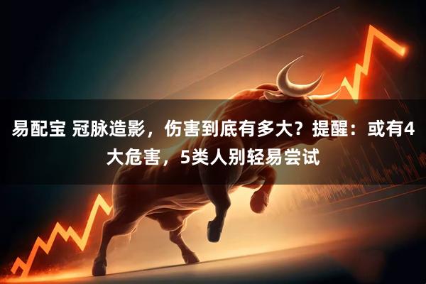 易配宝 冠脉造影,伤害到底有多大?提醒:或有4大危害,5类人别轻易尝试