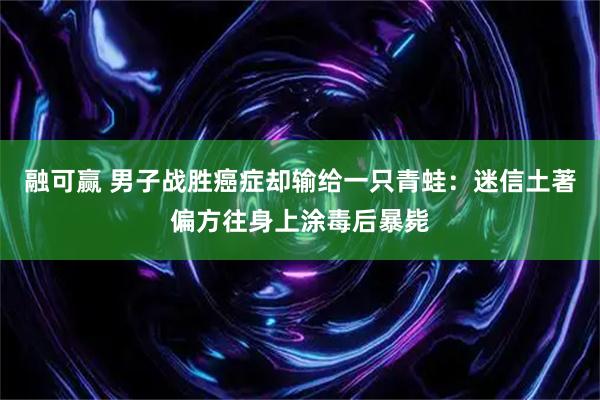 融可赢 男子战胜癌症却输给一只青蛙：迷信土著偏方往身上涂毒后暴毙