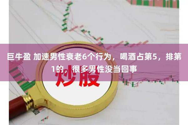 巨牛盈 加速男性衰老6个行为，喝酒占第5，排第1的，很多男性没当回事
