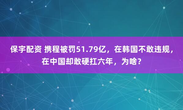 保宇配资 携程被罚51.79亿，在韩国不敢违规，在中国却敢硬扛六年，为啥？