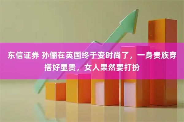 东信证券 孙俪在英国终于变时尚了，一身贵族穿搭好显贵，女人果然要打扮